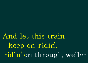 And let this train
keep on ridirf,
ridid on through, wellm