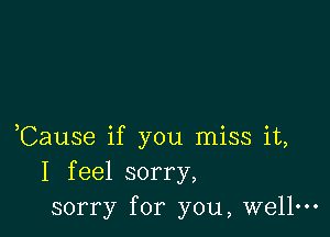 ,Cause if you miss it,
I feel sorry,
sorry for you, wellm