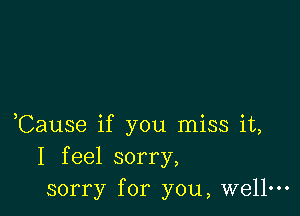 ,Cause if you miss it,
I feel sorry,
sorry for you, wellm