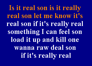 Is it real son is it really
real son let me know it's
real son if it's really real
something I can feel son
load it up and kill one
wanna raw deal son
if it's really real