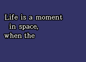 Life is a moment
in space,

when the