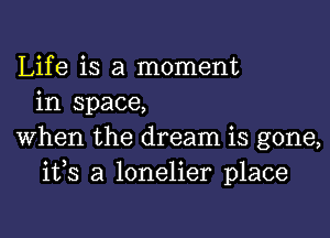 Life is a moment
in space,

When the dream is gone,
ifs a lonelier place