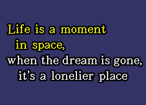 Life is a moment
in space,

When the dream is gone,
ifs a lonelier place