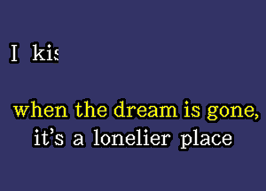 I kis

when the dream is gone,
ifs a lonelier place