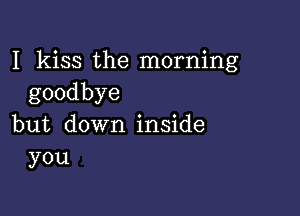 I kiss the morning
goodbye

but down inside
you