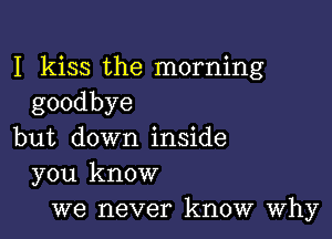 I kiss the morning
goodbye

but down inside
you know
we never know Why