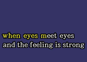 when eyes meet eyes
and the feeling is strong