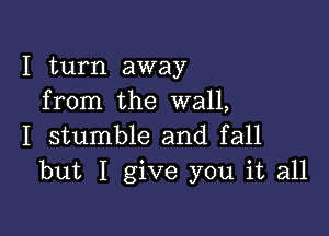 I turn away
from the wall,

I stumble and fall
but I give you it all