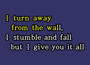 I turn away
from the wall,

I stumble and fall
but I give you it all