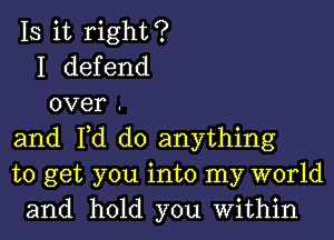 IS it right?
I defend
over .
and Fd do anything
to get you into my world
and hold you Within