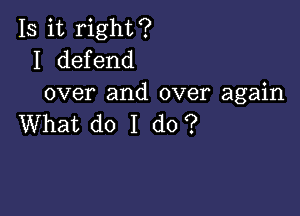 Is it right?
I defend
over and over again

What do I do?