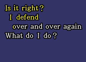 Is it right?
I defend
over and over again

What do I do?