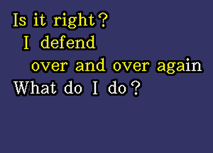 Is it right?
I defend
over and over again

What do I do?