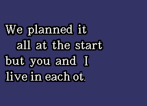 We planned it
all at the start

but you and I
live in each 0t.