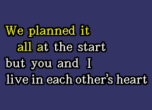 We planned it
all at the start

but you and I
live in each othefs heart