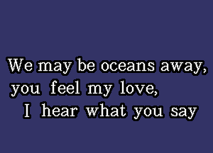 We may be oceans away,

you feel my love,
I hear What you say