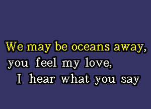 We may be oceans away,

you feel my love,
I hear What you say