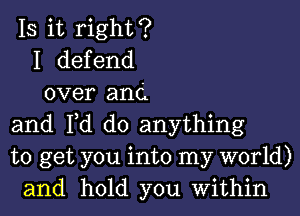 IS it right?
I defend
over and
and Fd do anything
to get you into my world)
and hold you Within