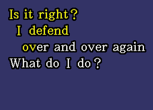 Is it right?
I defend
over and over again

What do I do?