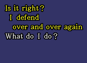 Is it right?
I defend
over and over again

What do I do?