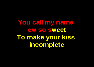 You call my name
ew so sweet

To make your kiss
incomplete