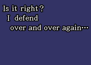 Is it right?
I defend
over and over again---