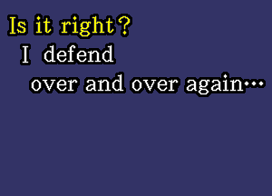 Is it right?
I defend
over and over again---