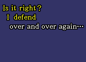 Is it right?
I defend
over and over again---