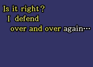 Is it right?
I defend
over and over again---