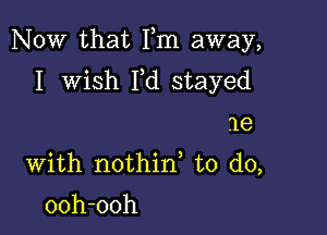 Now that Fm away,

I wish Yd stayed
me
With nothin to do,

ooh-ooh