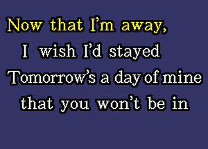 NOW that Fm away,
I Wish Fd stayed
Tomorrowb a day of mine

that you wont be in