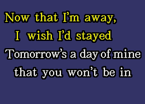 NOW that Fm away,
I Wish Fd stayed
Tomorrowb a day of mine

that you wont be in