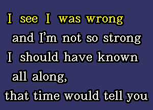 I see I was wrong
and Tm not so strong
I should have known
all along,

that time would tell you