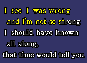 I see I was wrong
and Tm not so strong
I should have known
all along,

that time would tell you