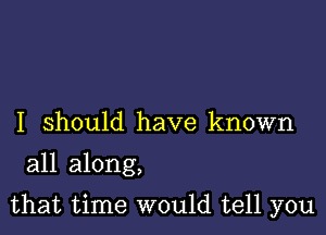 I should have known
all along,

that time would tell you