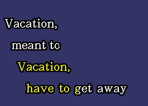 Vacation,
meant to

Vacation,

have to get away