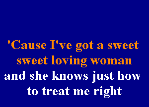 'Cause I've got a sweet
sweet loving woman
and she knows just how
to treat me right