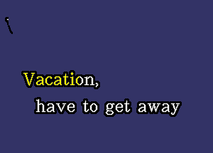 Vacation,

have to get away