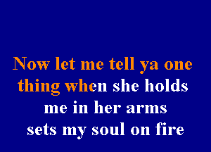 N 0w let me tell ya one
thing when she holds
me in her arms
sets my soul on fire