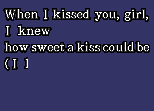 When I kissed you, girl,
I knew
how sweet a kiss could be

(11