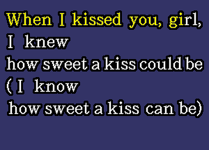 When I kissed you, girl,
I knew

how sweet a kiss could be
( I know

how sweet a kiss can be)