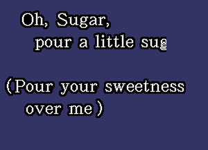 Oh, Sugar,
pour a little sug

(Pour your sweetness
over me)