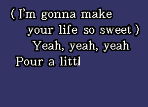 ( Fm gonna make
your life so sweet)
Yeah, yeah, yeah

Pour a littl