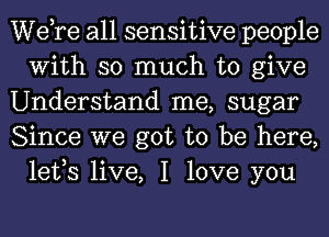 Wdre all sensitive people
With so much to give

Understand me, sugar

Since we got to be here,
lefs live, I love you