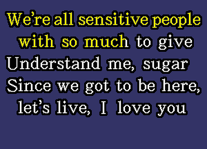 Wdre all sensitive people
With so much to give

Understand me, sugar

Since we got to be here,
lefs live, I love you