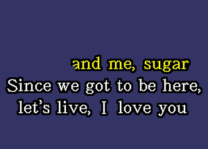 and me, sugar

Since we got to be here,
lefs live, I love you