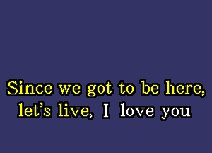 Since we got to be here,
lefs live, I love you