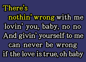 Therds
nothin wrong With me
lovin, you, baby, n0 no
And givin yourself to me
can never be wrong
if the love is true, Oh baby