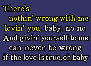 Therds
nothin wrong With me
lovin, you, baby, n0 no
And givin yourself to me
can never be wrong
if the love is true, Oh baby