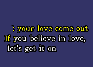 , your love come out

If you believe in love,
lefs get it on